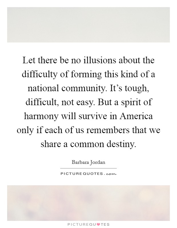 Let there be no illusions about the difficulty of forming this kind of a national community. It’s tough, difficult, not easy. But a spirit of harmony will survive in America only if each of us remembers that we share a common destiny Picture Quote #1