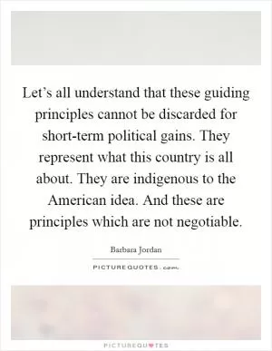 Let’s all understand that these guiding principles cannot be discarded for short-term political gains. They represent what this country is all about. They are indigenous to the American idea. And these are principles which are not negotiable Picture Quote #1