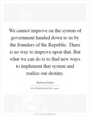 We cannot improve on the system of government handed down to us by the founders of the Republic. There is no way to improve upon that. But what we can do is to find new ways to implement that system and realize our destiny Picture Quote #1