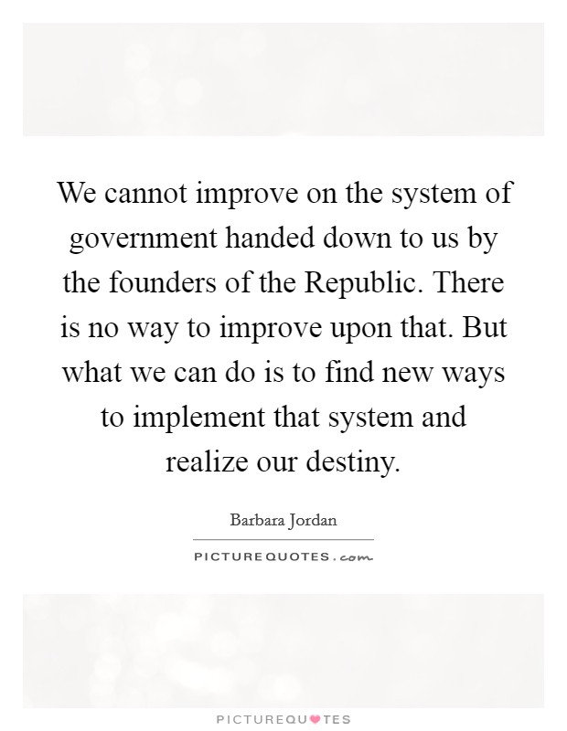 We cannot improve on the system of government handed down to us by the founders of the Republic. There is no way to improve upon that. But what we can do is to find new ways to implement that system and realize our destiny Picture Quote #1