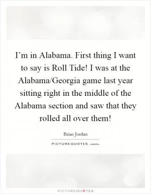I’m in Alabama. First thing I want to say is Roll Tide! I was at the Alabama/Georgia game last year sitting right in the middle of the Alabama section and saw that they rolled all over them! Picture Quote #1