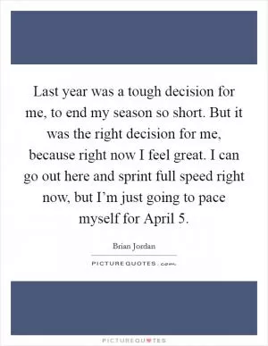 Last year was a tough decision for me, to end my season so short. But it was the right decision for me, because right now I feel great. I can go out here and sprint full speed right now, but I’m just going to pace myself for April 5 Picture Quote #1