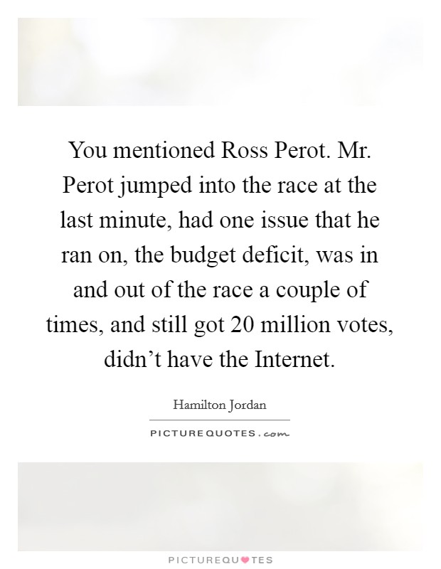 You mentioned Ross Perot. Mr. Perot jumped into the race at the last minute, had one issue that he ran on, the budget deficit, was in and out of the race a couple of times, and still got 20 million votes, didn't have the Internet Picture Quote #1