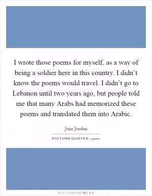 I wrote those poems for myself, as a way of being a soldier here in this country. I didn’t know the poems would travel. I didn’t go to Lebanon until two years ago, but people told me that many Arabs had memorized these poems and translated them into Arabic Picture Quote #1