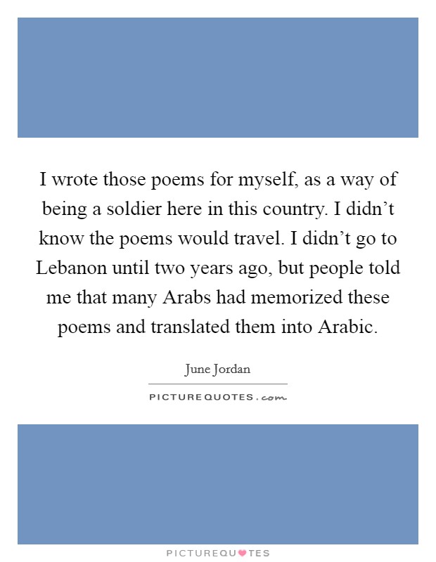 I wrote those poems for myself, as a way of being a soldier here in this country. I didn't know the poems would travel. I didn't go to Lebanon until two years ago, but people told me that many Arabs had memorized these poems and translated them into Arabic Picture Quote #1