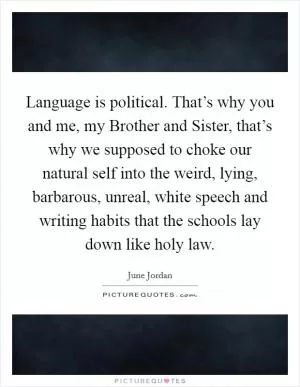 Language is political. That’s why you and me, my Brother and Sister, that’s why we supposed to choke our natural self into the weird, lying, barbarous, unreal, white speech and writing habits that the schools lay down like holy law Picture Quote #1