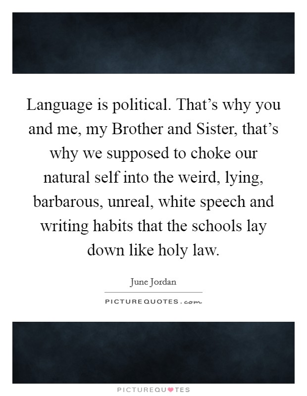 Language is political. That's why you and me, my Brother and Sister, that's why we supposed to choke our natural self into the weird, lying, barbarous, unreal, white speech and writing habits that the schools lay down like holy law Picture Quote #1