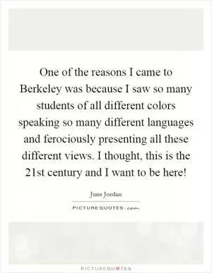 One of the reasons I came to Berkeley was because I saw so many students of all different colors speaking so many different languages and ferociously presenting all these different views. I thought, this is the 21st century and I want to be here! Picture Quote #1
