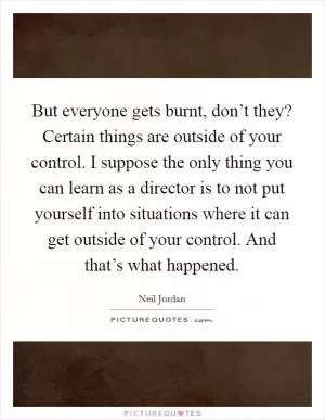 But everyone gets burnt, don’t they? Certain things are outside of your control. I suppose the only thing you can learn as a director is to not put yourself into situations where it can get outside of your control. And that’s what happened Picture Quote #1