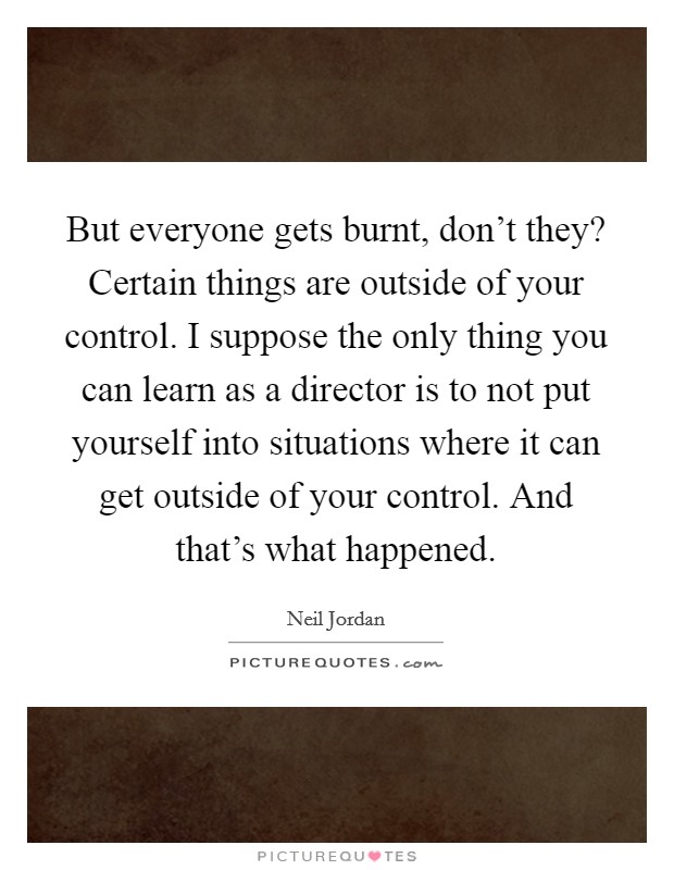 But everyone gets burnt, don't they? Certain things are outside of your control. I suppose the only thing you can learn as a director is to not put yourself into situations where it can get outside of your control. And that's what happened Picture Quote #1