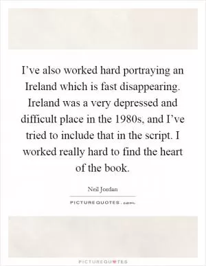 I’ve also worked hard portraying an Ireland which is fast disappearing. Ireland was a very depressed and difficult place in the 1980s, and I’ve tried to include that in the script. I worked really hard to find the heart of the book Picture Quote #1
