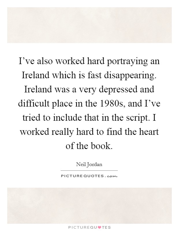 I've also worked hard portraying an Ireland which is fast disappearing. Ireland was a very depressed and difficult place in the 1980s, and I've tried to include that in the script. I worked really hard to find the heart of the book Picture Quote #1