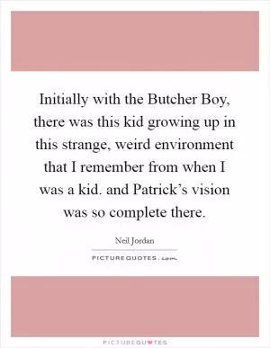 Initially with the Butcher Boy, there was this kid growing up in this strange, weird environment that I remember from when I was a kid. and Patrick’s vision was so complete there Picture Quote #1