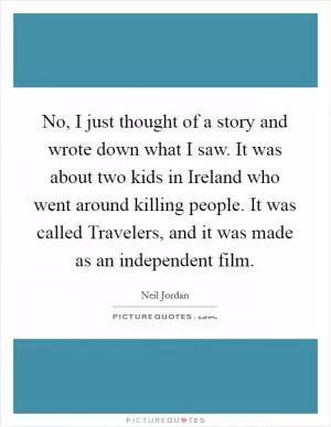 No, I just thought of a story and wrote down what I saw. It was about two kids in Ireland who went around killing people. It was called Travelers, and it was made as an independent film Picture Quote #1