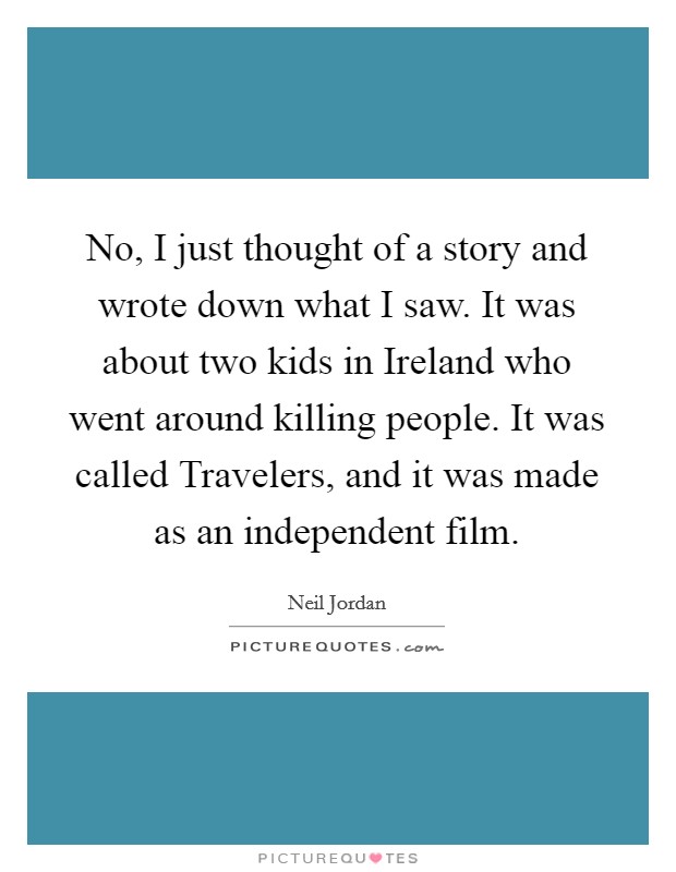 No, I just thought of a story and wrote down what I saw. It was about two kids in Ireland who went around killing people. It was called Travelers, and it was made as an independent film Picture Quote #1