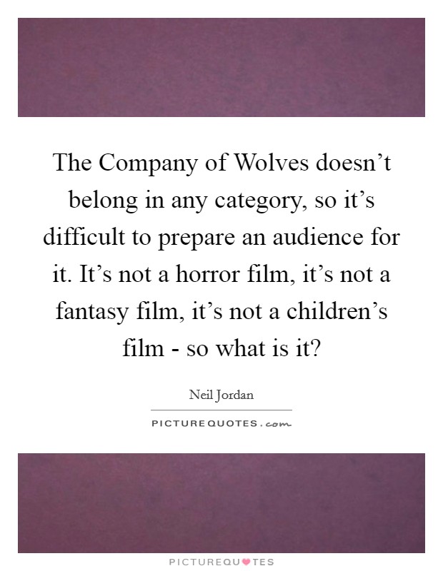 The Company of Wolves doesn't belong in any category, so it's difficult to prepare an audience for it. It's not a horror film, it's not a fantasy film, it's not a children's film - so what is it? Picture Quote #1