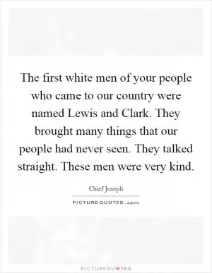 The first white men of your people who came to our country were named Lewis and Clark. They brought many things that our people had never seen. They talked straight. These men were very kind Picture Quote #1