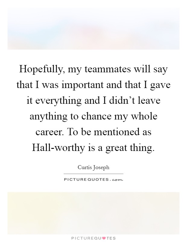 Hopefully, my teammates will say that I was important and that I gave it everything and I didn't leave anything to chance my whole career. To be mentioned as Hall-worthy is a great thing Picture Quote #1
