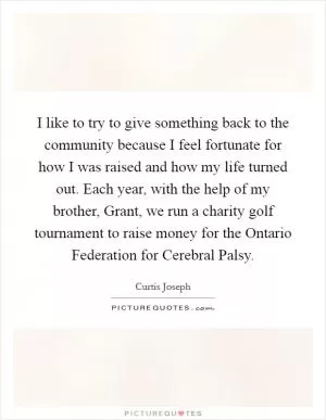 I like to try to give something back to the community because I feel fortunate for how I was raised and how my life turned out. Each year, with the help of my brother, Grant, we run a charity golf tournament to raise money for the Ontario Federation for Cerebral Palsy Picture Quote #1