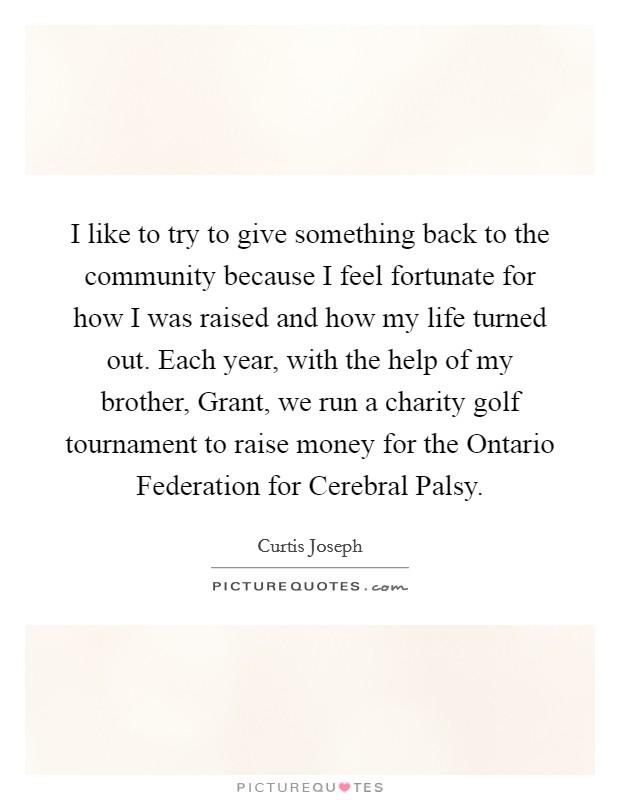 I like to try to give something back to the community because I feel fortunate for how I was raised and how my life turned out. Each year, with the help of my brother, Grant, we run a charity golf tournament to raise money for the Ontario Federation for Cerebral Palsy Picture Quote #1