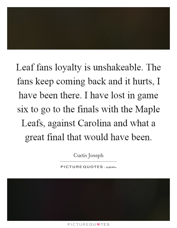 Leaf fans loyalty is unshakeable. The fans keep coming back and it hurts, I have been there. I have lost in game six to go to the finals with the Maple Leafs, against Carolina and what a great final that would have been Picture Quote #1