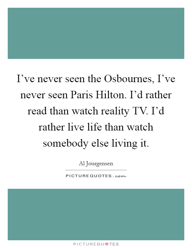 I've never seen the Osbournes, I've never seen Paris Hilton. I'd rather read than watch reality TV. I'd rather live life than watch somebody else living it Picture Quote #1
