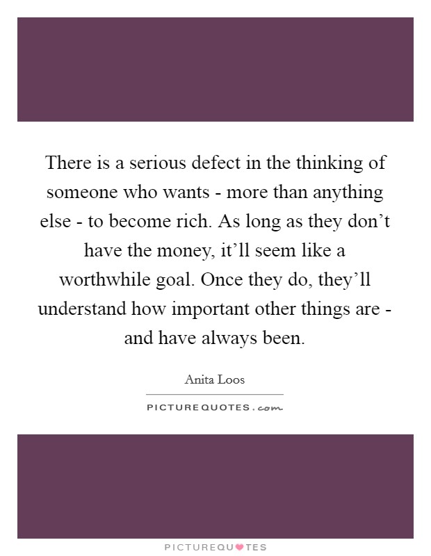 There is a serious defect in the thinking of someone who wants - more than anything else - to become rich. As long as they don’t have the money, it’ll seem like a worthwhile goal. Once they do, they’ll understand how important other things are - and have always been Picture Quote #1