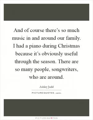 And of course there’s so much music in and around our family. I had a piano during Christmas because it’s obviously useful through the season. There are so many people, songwriters, who are around Picture Quote #1