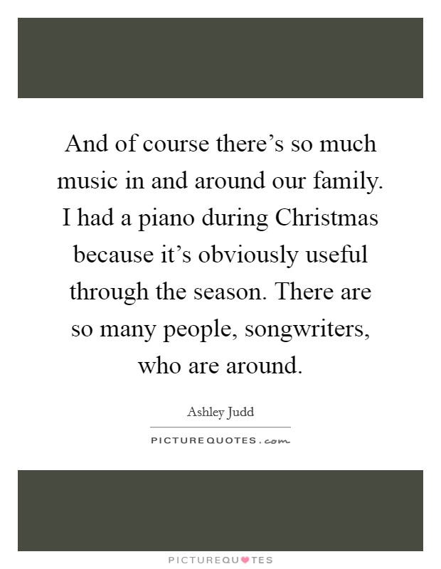 And of course there's so much music in and around our family. I had a piano during Christmas because it's obviously useful through the season. There are so many people, songwriters, who are around Picture Quote #1