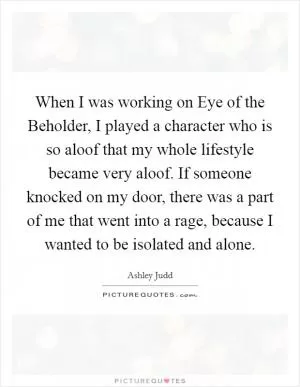 When I was working on Eye of the Beholder, I played a character who is so aloof that my whole lifestyle became very aloof. If someone knocked on my door, there was a part of me that went into a rage, because I wanted to be isolated and alone Picture Quote #1