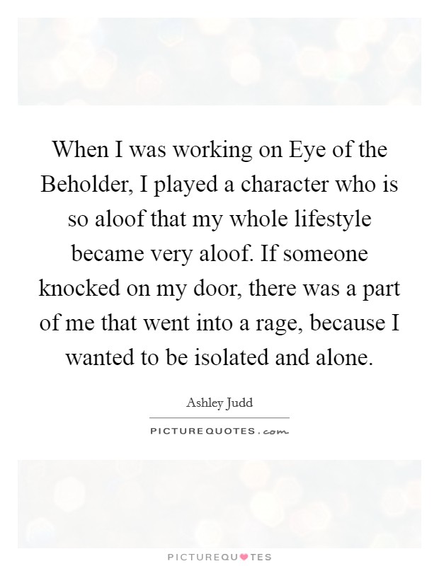When I was working on Eye of the Beholder, I played a character who is so aloof that my whole lifestyle became very aloof. If someone knocked on my door, there was a part of me that went into a rage, because I wanted to be isolated and alone Picture Quote #1