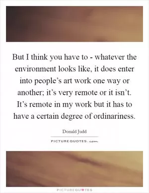 But I think you have to - whatever the environment looks like, it does enter into people’s art work one way or another; it’s very remote or it isn’t. It’s remote in my work but it has to have a certain degree of ordinariness Picture Quote #1