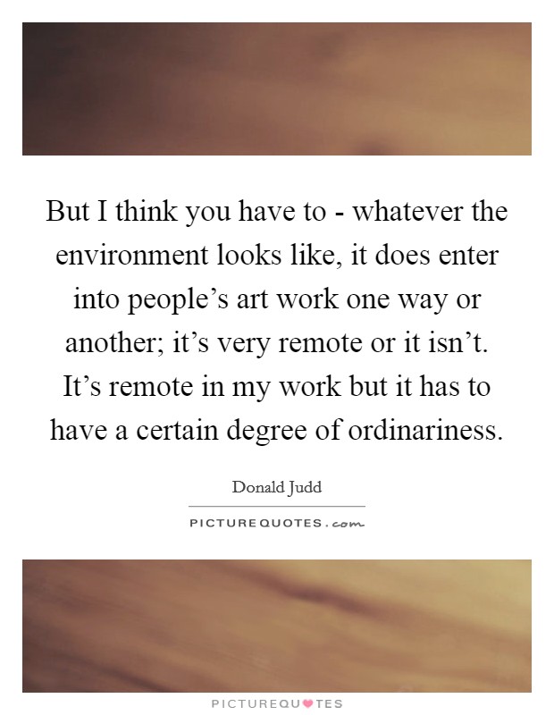 But I think you have to - whatever the environment looks like, it does enter into people's art work one way or another; it's very remote or it isn't. It's remote in my work but it has to have a certain degree of ordinariness Picture Quote #1