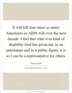 It will kill four times as many Americans as AIDS will over the next decade. I feel that what ever kind of disability God has given me, as an entertainer and as a public figure, it is so I can be a representative for others Picture Quote #1