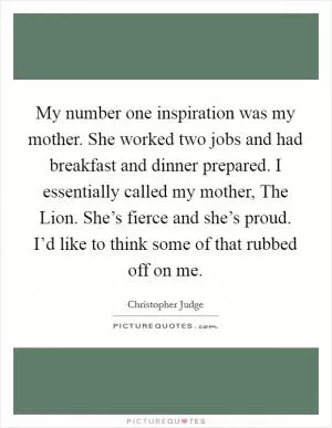 My number one inspiration was my mother. She worked two jobs and had breakfast and dinner prepared. I essentially called my mother, The Lion. She’s fierce and she’s proud. I’d like to think some of that rubbed off on me Picture Quote #1