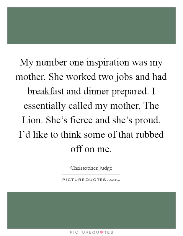 My number one inspiration was my mother. She worked two jobs and had breakfast and dinner prepared. I essentially called my mother, The Lion. She's fierce and she's proud. I'd like to think some of that rubbed off on me Picture Quote #1