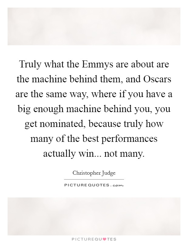 Truly what the Emmys are about are the machine behind them, and Oscars are the same way, where if you have a big enough machine behind you, you get nominated, because truly how many of the best performances actually win... not many Picture Quote #1