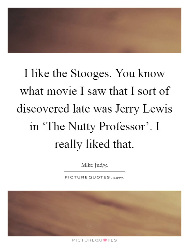 I like the Stooges. You know what movie I saw that I sort of discovered late was Jerry Lewis in ‘The Nutty Professor'. I really liked that Picture Quote #1