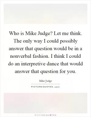 Who is Mike Judge? Let me think. The only way I could possibly answer that question would be in a nonverbal fashion. I think I could do an interpretive dance that would answer that question for you Picture Quote #1
