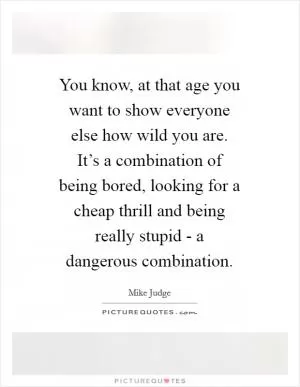 You know, at that age you want to show everyone else how wild you are. It’s a combination of being bored, looking for a cheap thrill and being really stupid - a dangerous combination Picture Quote #1