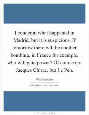 I condemn what happened in Madrid, but it is suspicious. If tomorrow there will be another bombing, in France for example, who will gain power? Of course not Jacques Chirac, but Le Pen Picture Quote #1