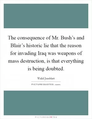 The consequence of Mr. Bush’s and Blair’s historic lie that the reason for invading Iraq was weapons of mass destruction, is that everything is being doubted Picture Quote #1