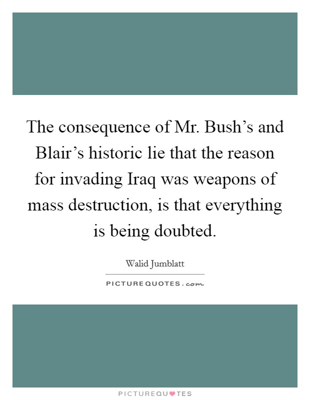 The consequence of Mr. Bush's and Blair's historic lie that the reason for invading Iraq was weapons of mass destruction, is that everything is being doubted Picture Quote #1