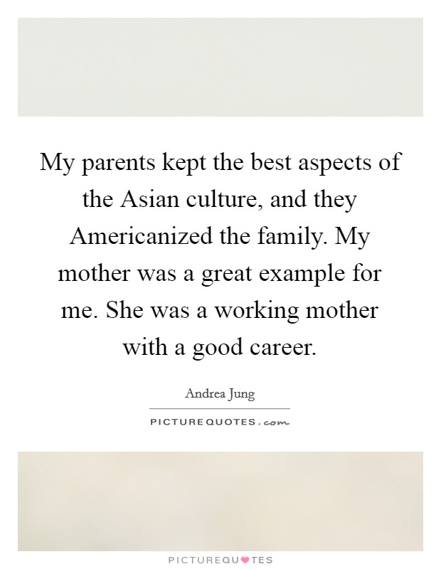 My parents kept the best aspects of the Asian culture, and they Americanized the family. My mother was a great example for me. She was a working mother with a good career Picture Quote #1