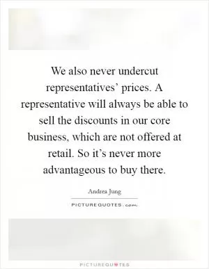 We also never undercut representatives’ prices. A representative will always be able to sell the discounts in our core business, which are not offered at retail. So it’s never more advantageous to buy there Picture Quote #1