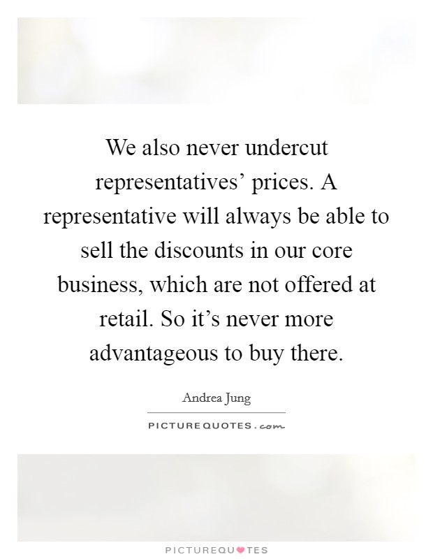 We also never undercut representatives' prices. A representative will always be able to sell the discounts in our core business, which are not offered at retail. So it's never more advantageous to buy there Picture Quote #1