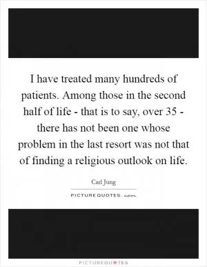 I have treated many hundreds of patients. Among those in the second half of life - that is to say, over 35 - there has not been one whose problem in the last resort was not that of finding a religious outlook on life Picture Quote #1