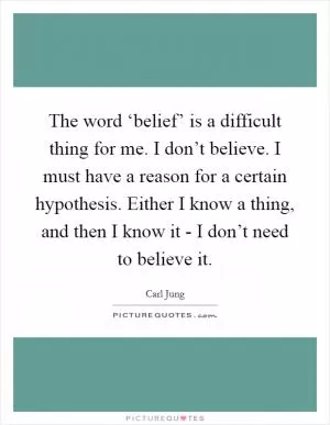 The word ‘belief’ is a difficult thing for me. I don’t believe. I must have a reason for a certain hypothesis. Either I know a thing, and then I know it - I don’t need to believe it Picture Quote #1