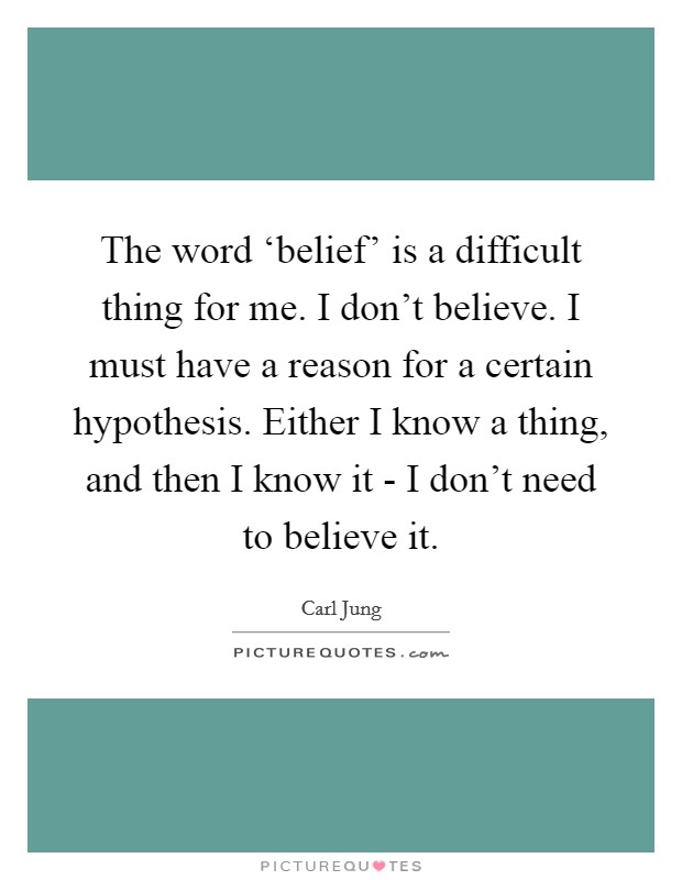 The word ‘belief' is a difficult thing for me. I don't believe. I must have a reason for a certain hypothesis. Either I know a thing, and then I know it - I don't need to believe it Picture Quote #1