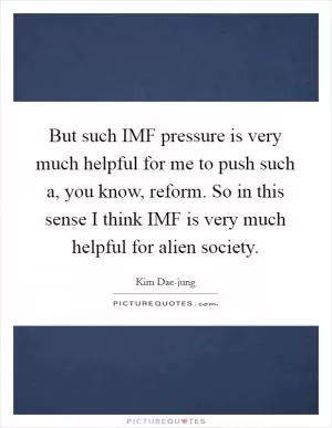 But such IMF pressure is very much helpful for me to push such a, you know, reform. So in this sense I think IMF is very much helpful for alien society Picture Quote #1